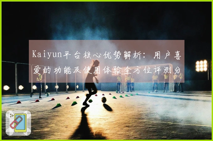Kaiyun平台核心优势解析：用户喜爱的功能及使用体验全方位评测分析