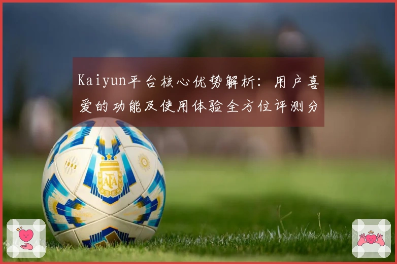 Kaiyun平台核心优势解析：用户喜爱的功能及使用体验全方位评测分析